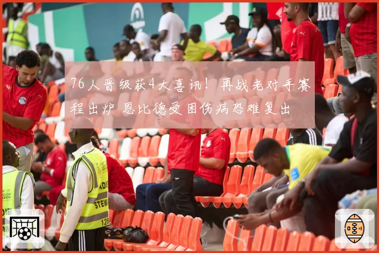 76人晋级获4大喜讯！再战老对手赛程出炉 恩比德受困伤病恐难复出
