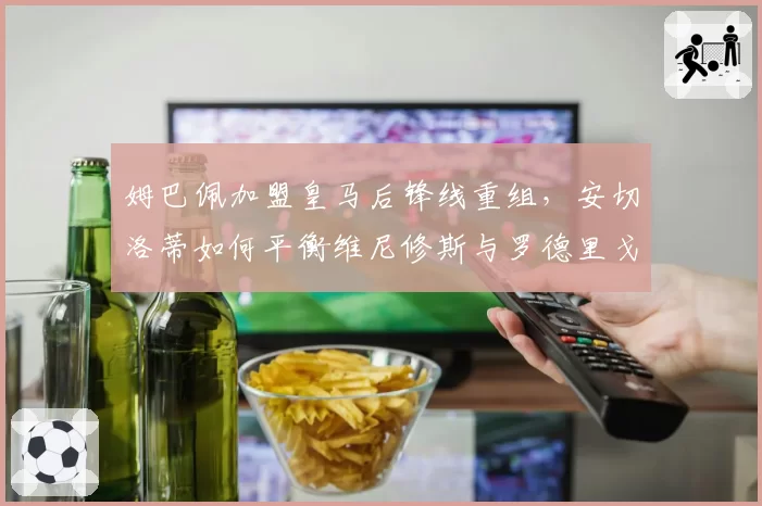 姆巴佩加盟皇马后锋线重组,安切洛蒂如何平衡维尼修斯与罗德里戈?