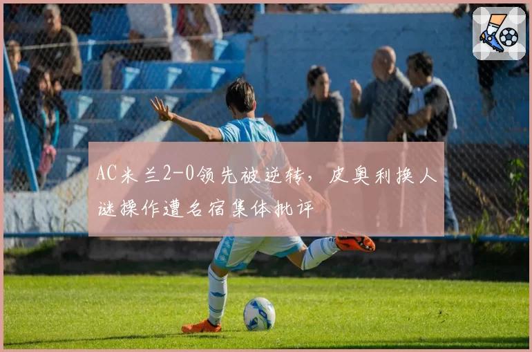 AC米兰2-0领先被逆转,皮奥利换人谜操作遭名宿集体批评
