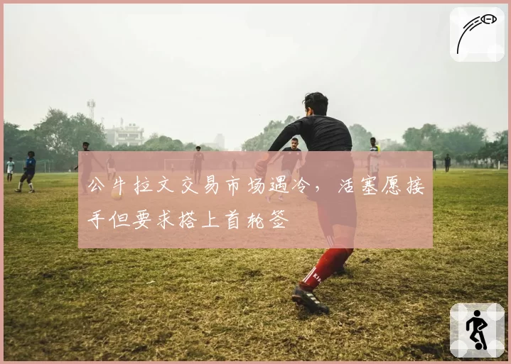 公牛拉文交易市场遇冷,活塞愿接手但要求搭上首轮签
