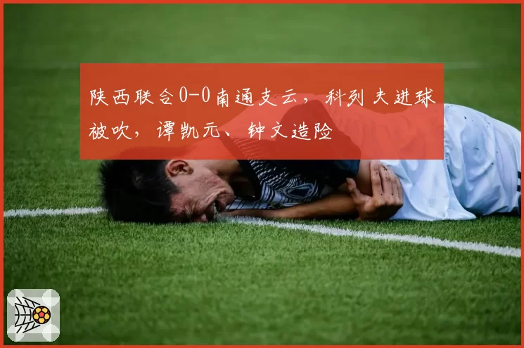 陕西联合0-0南通支云，科列夫进球被吹，谭凯元、钟文造险