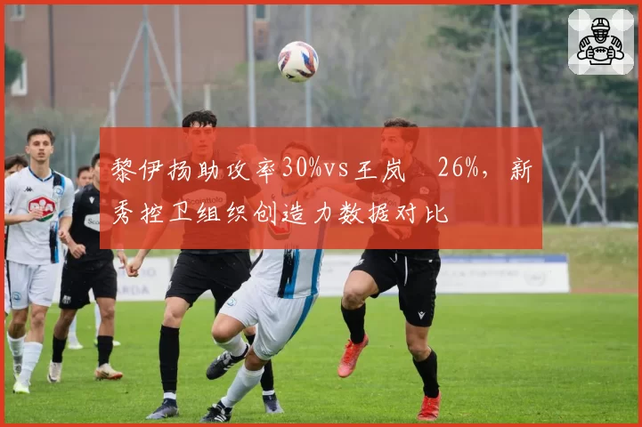 黎伊扬助攻率30%vs王岚嵚26%，新秀控卫组织创造力数据对比