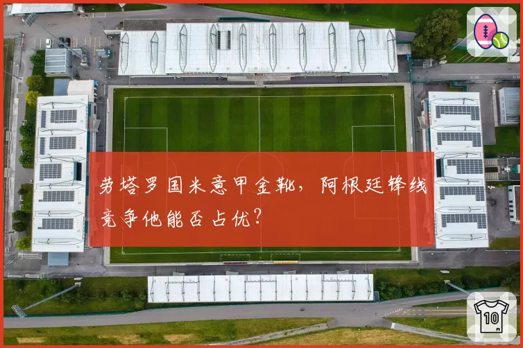 劳塔罗国米意甲金靴，阿根廷锋线竞争他能否占优？