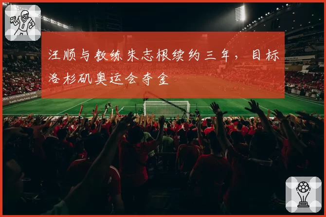 汪顺与教练朱志根续约三年，目标洛杉矶奥运会夺金