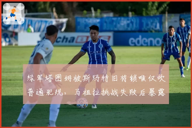 绿军塔图姆被斯玛特旧将锁喉仅吹普通犯规,马祖拉挑战失败后暴露何种内幕?