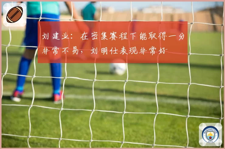 刘建业：在密集赛程下能取得一分非常不易，刘明仕表现非常好