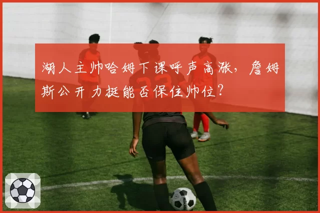 湖人主帅哈姆下课呼声高涨,詹姆斯公开力挺能否保住帅位?