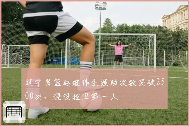 辽宁男篮赵继伟生涯助攻数突破2500次,现役控卫第一人