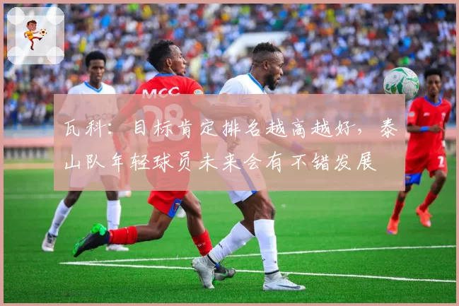 瓦科：目标肯定排名越高越好，泰山队年轻球员未来会有不错发展
