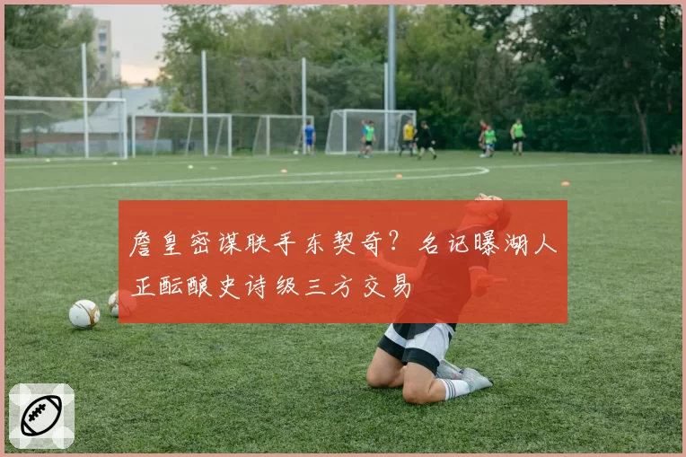 詹皇密谋联手东契奇？名记曝湖人正酝酿史诗级三方交易