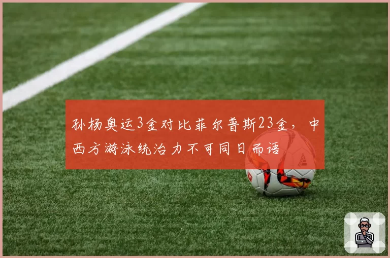 孙杨奥运3金对比菲尔普斯23金，中西方游泳统治力不可同日而语