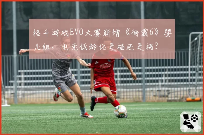 格斗游戏EVO大赛新增《街霸6》婴儿组，电竞低龄化是福还是祸？