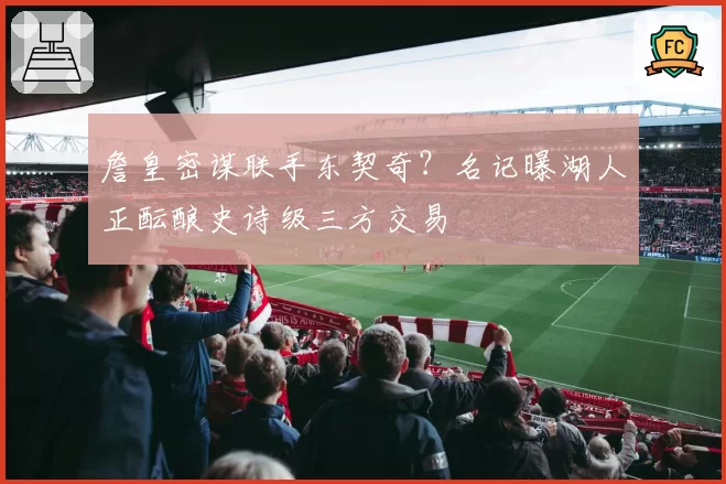 詹皇密谋联手东契奇？名记曝湖人正酝酿史诗级三方交易