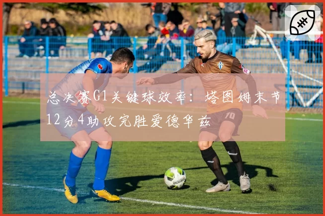 总决赛G1关键球效率:塔图姆末节12分4助攻完胜爱德华兹