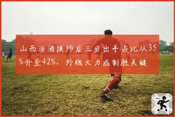 山西汾酒换帅后三分出手占比从35%升至42%，外线火力成制胜关键
