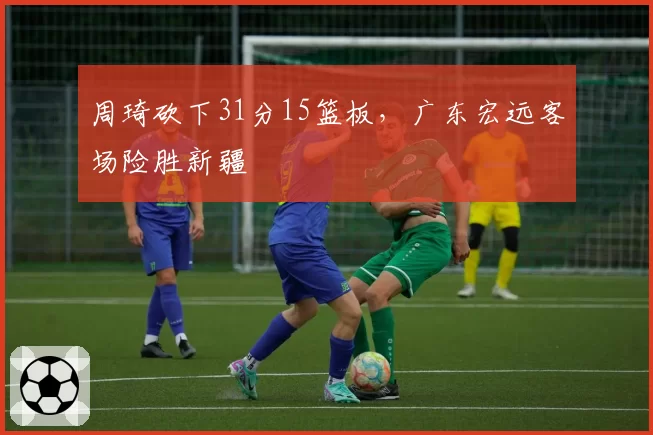 周琦砍下31分15篮板,广东宏远客场险胜新疆