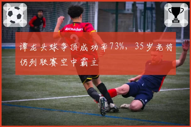谭龙头球争顶成功率73%，35岁老将仍列联赛空中霸主