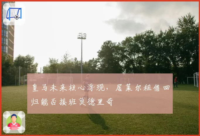 皇马未来核心浮现，居莱尔租借回归能否接班莫德里奇