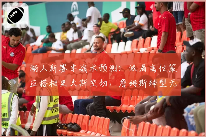 湖人新赛季战术预测:浓眉高位策应搭档里夫斯空切,詹姆斯转型无球