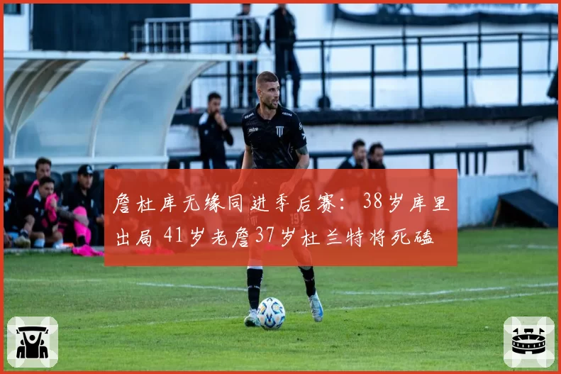 詹杜库无缘同进季后赛：38岁库里出局 41岁老詹37岁杜兰特将死磕