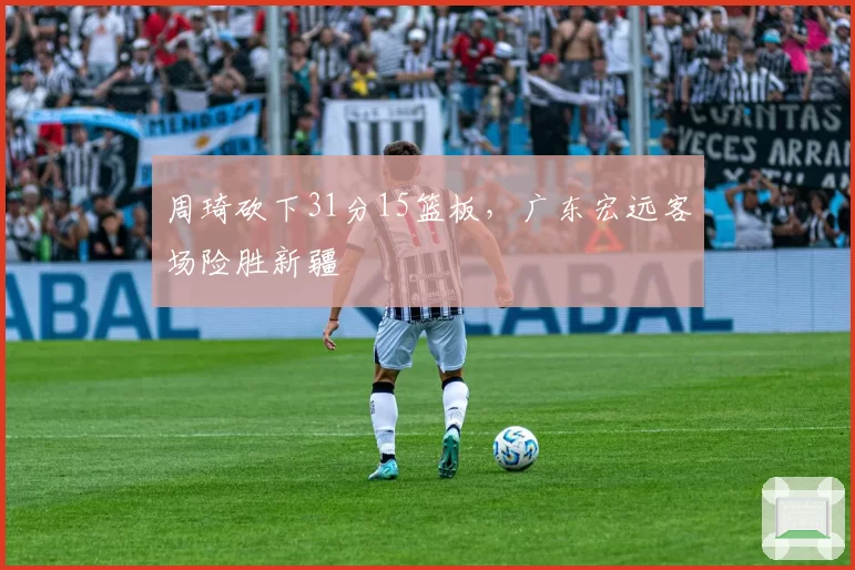周琦砍下31分15篮板,广东宏远客场险胜新疆