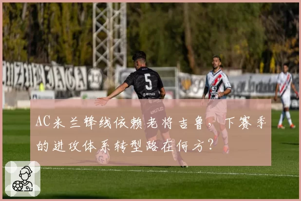 AC米兰锋线依赖老将吉鲁,下赛季的进攻体系转型路在何方?