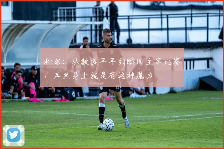 科尔:从数据平平到瞬间主宰比赛,库里身上就是有这种魔力