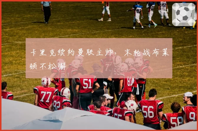 卡里克续约曼联主帅，末轮战布莱顿不松懈