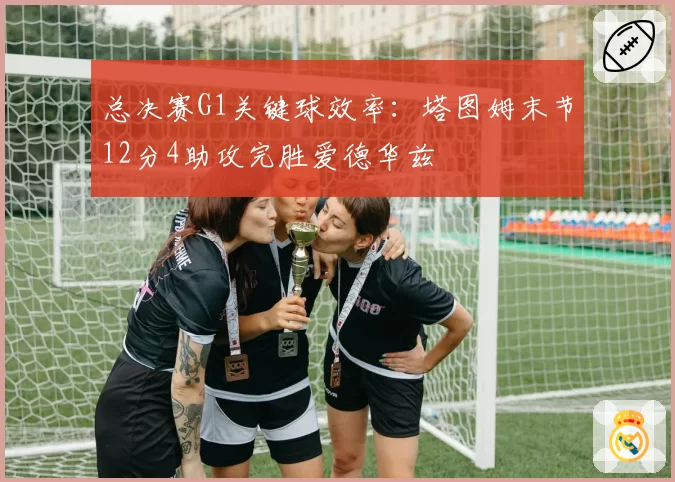 总决赛G1关键球效率:塔图姆末节12分4助攻完胜爱德华兹