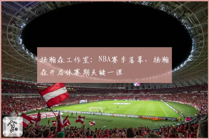 杨瀚森工作室:NBA赛季落幕,杨瀚森开启休赛期关键一课