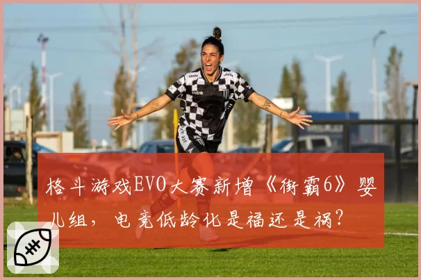 格斗游戏EVO大赛新增《街霸6》婴儿组，电竞低龄化是福还是祸？