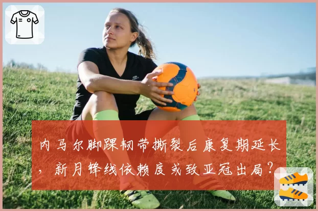 内马尔脚踝韧带撕裂后康复期延长,新月锋线依赖度或致亚冠出局?