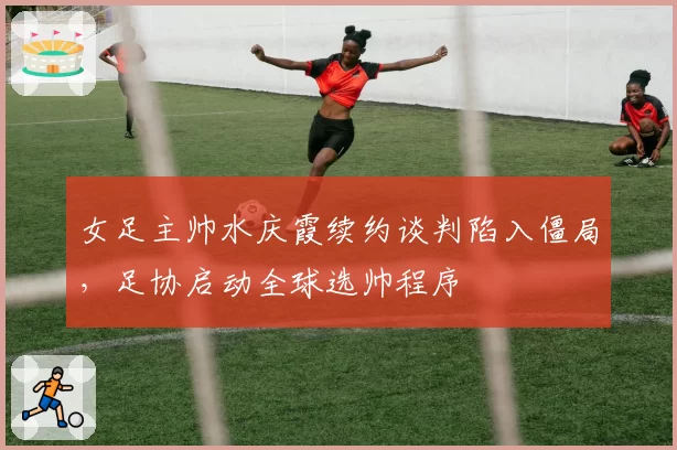 女足主帅水庆霞续约谈判陷入僵局，足协启动全球选帅程序