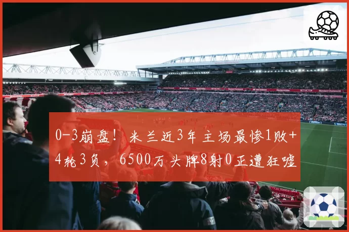 0-3崩盘!米兰近3年主场最惨1败+4轮3负,6500万头牌8射0正遭狂嘘