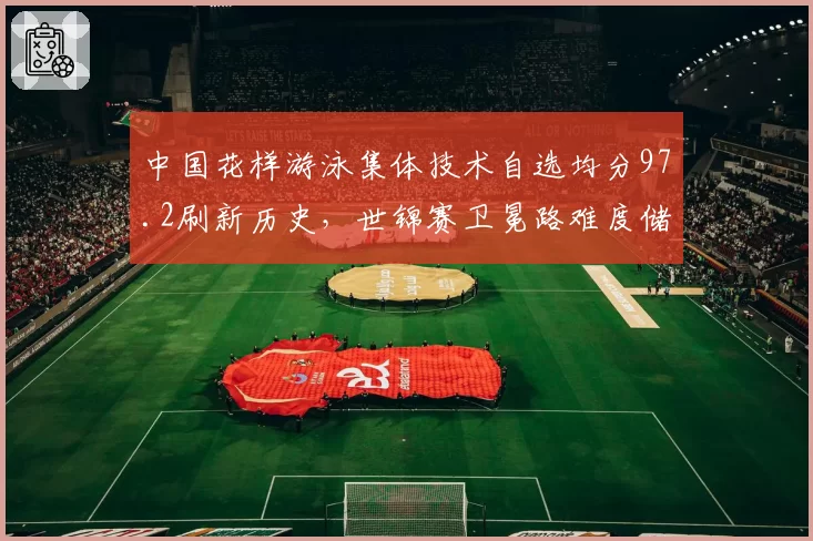 中国花样游泳集体技术自选均分97.2刷新历史,世锦赛卫冕路难度储备领先劲敌1.5分__br_