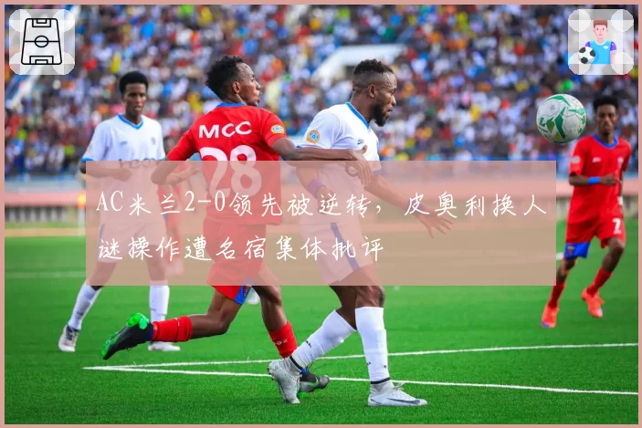 AC米兰2-0领先被逆转，皮奥利换人谜操作遭名宿集体批评