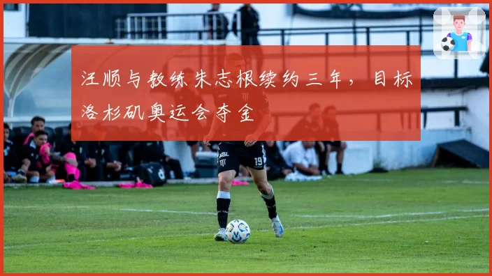 汪顺与教练朱志根续约三年，目标洛杉矶奥运会夺金