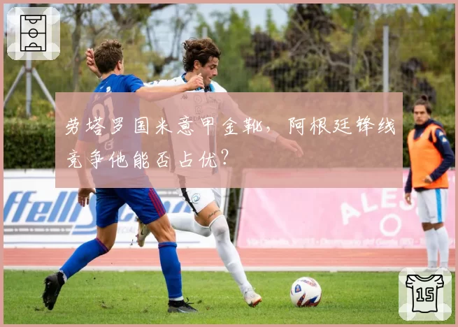 劳塔罗国米意甲金靴，阿根廷锋线竞争他能否占优？