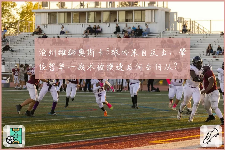 沧州雄狮奥斯卡5球均来自反击，肇俊哲单一战术被摸透后何去何从？