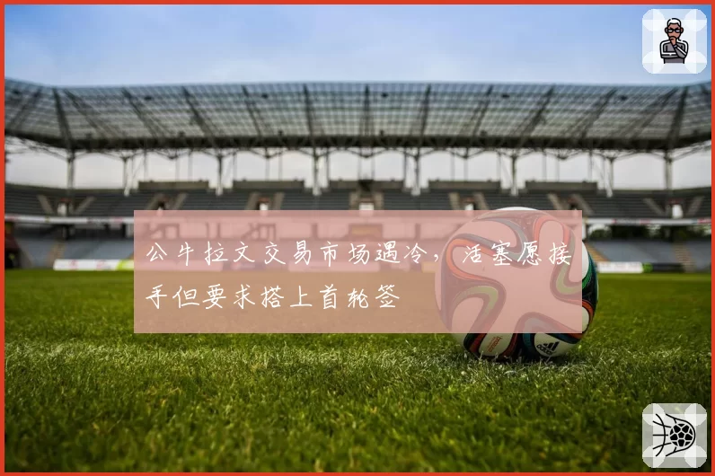 公牛拉文交易市场遇冷，活塞愿接手但要求搭上首轮签