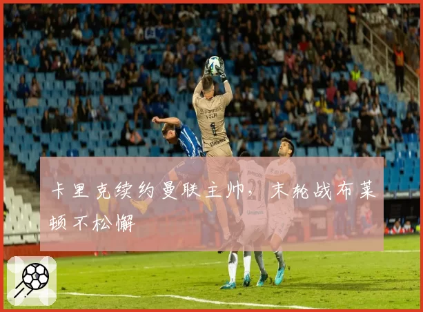 卡里克续约曼联主帅,末轮战布莱顿不松懈