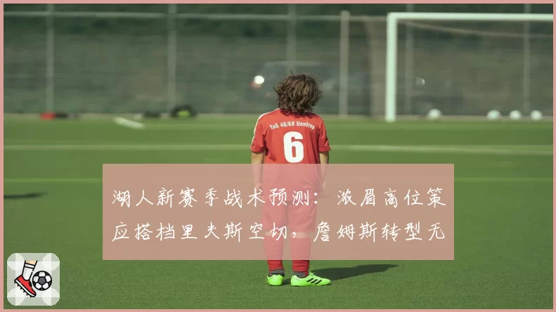 湖人新赛季战术预测:浓眉高位策应搭档里夫斯空切,詹姆斯转型无球