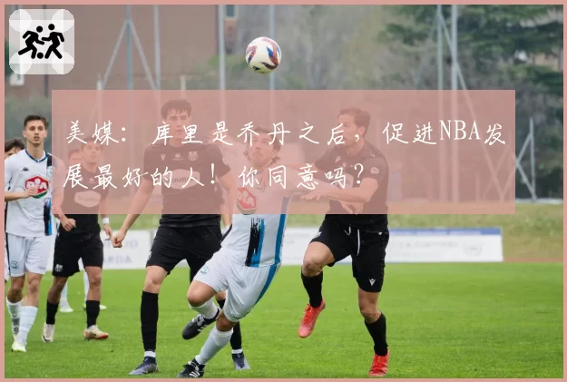 美媒：库里是乔丹之后，促进NBA发展最好的人！你同意吗？