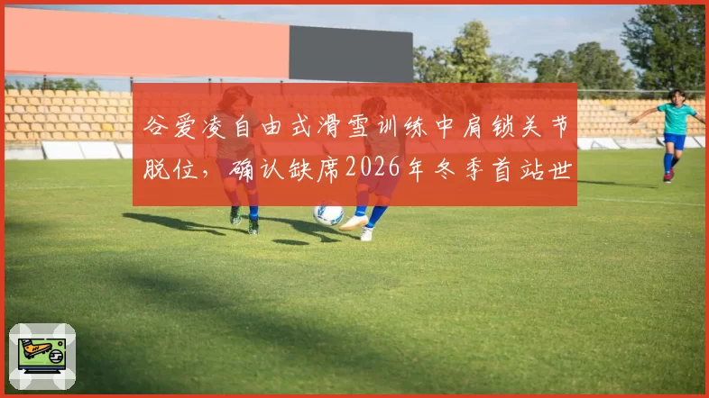 谷爱凌自由式滑雪训练中肩锁关节脱位，确认缺席2026年冬季首站世界杯