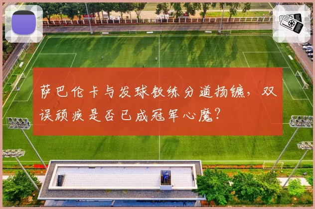 萨巴伦卡与发球教练分道扬镳，双误顽疾是否已成冠军心魔？