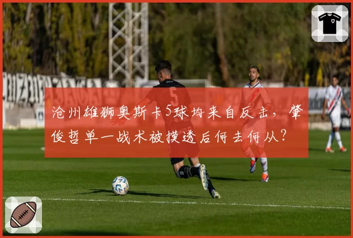 沧州雄狮奥斯卡5球均来自反击，肇俊哲单一战术被摸透后何去何从？