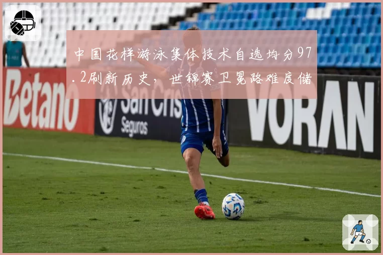 中国花样游泳集体技术自选均分97.2刷新历史，世锦赛卫冕路难度储备领先劲敌1.5分__br_