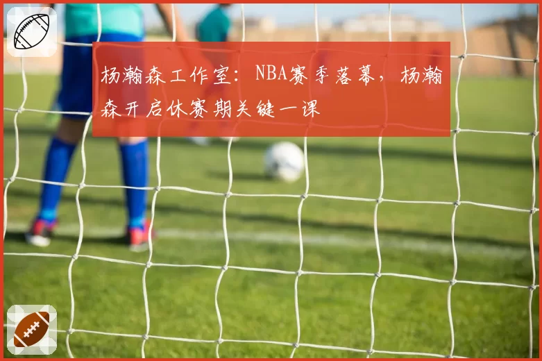 杨瀚森工作室：NBA赛季落幕，杨瀚森开启休赛期关键一课