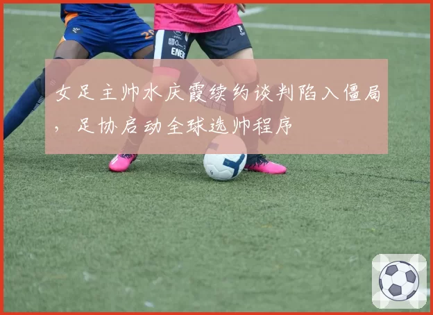 女足主帅水庆霞续约谈判陷入僵局，足协启动全球选帅程序