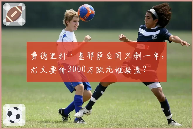 费德里科·基耶萨合同只剩一年，尤文要价3000万欧元谁接盘？